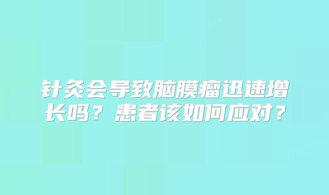 针灸会导致脑膜瘤迅速增长吗？患者该如何应对？