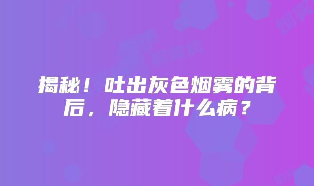 揭秘！吐出灰色烟雾的背后，隐藏着什么病？