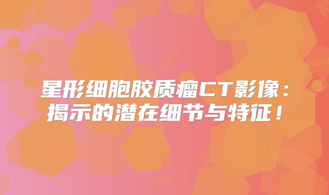 星形细胞胶质瘤CT影像：揭示的潜在细节与特征！