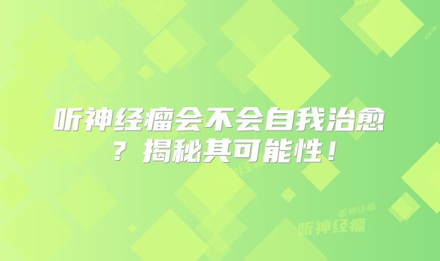听神经瘤会不会自我治愈？揭秘其可能性！