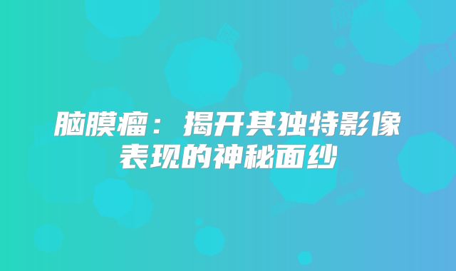 脑膜瘤：揭开其独特影像表现的神秘面纱