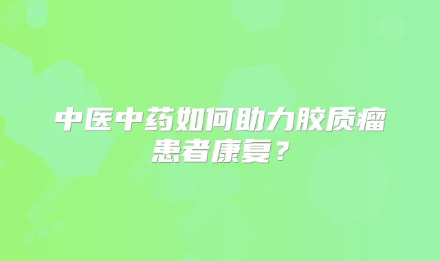 中医中药如何助力胶质瘤患者康复？
