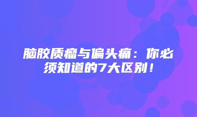 脑胶质瘤与偏头痛：你必须知道的7大区别！