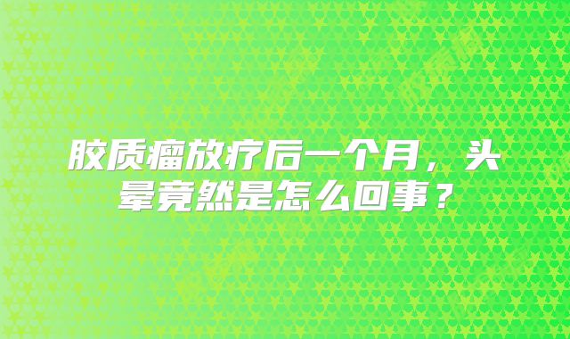 胶质瘤放疗后一个月，头晕竟然是怎么回事？
