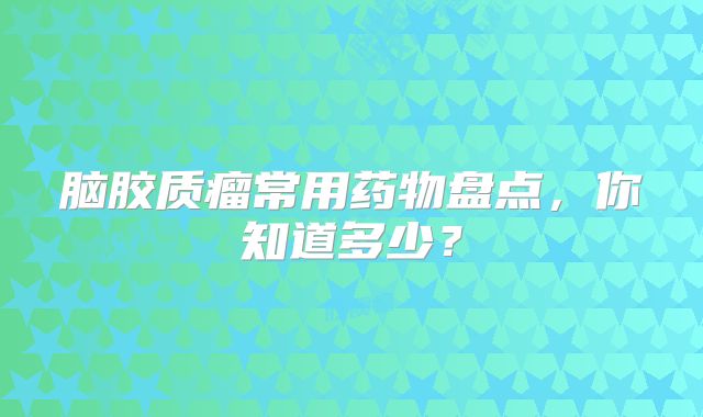 脑胶质瘤常用药物盘点，你知道多少？