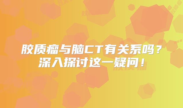 胶质瘤与脑CT有关系吗？深入探讨这一疑问！