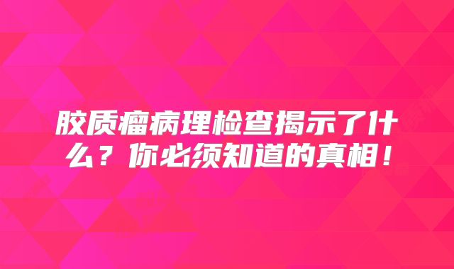 胶质瘤病理检查揭示了什么？你必须知道的真相！