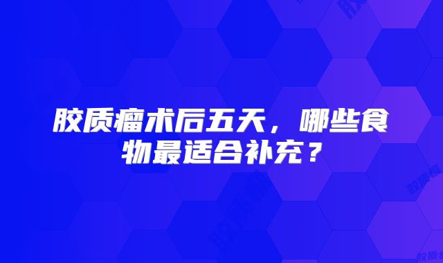 胶质瘤术后五天，哪些食物最适合补充？
