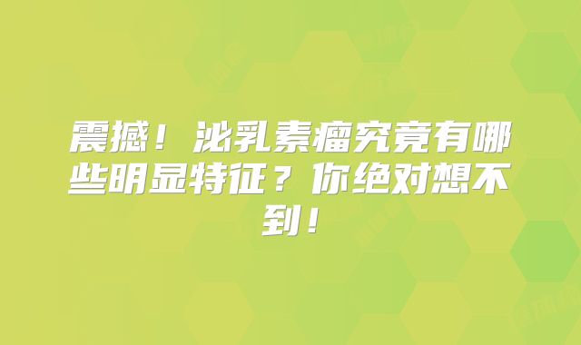 震撼！泌乳素瘤究竟有哪些明显特征？你绝对想不到！