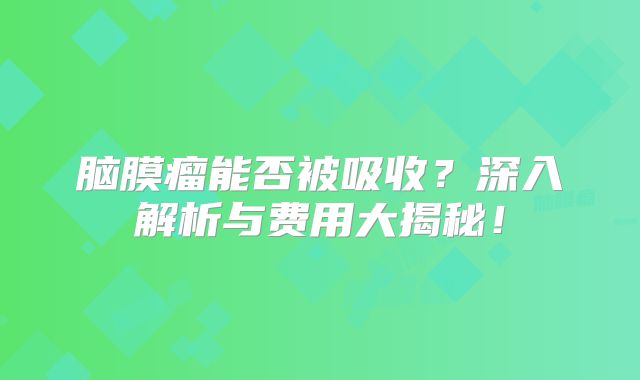 脑膜瘤能否被吸收？深入解析与费用大揭秘！