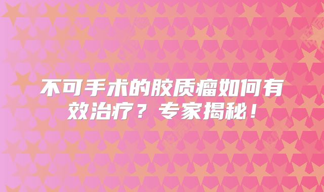 不可手术的胶质瘤如何有效治疗？专家揭秘！