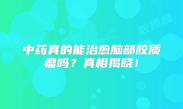 中药真的能治愈脑部胶质瘤吗？真相揭晓！