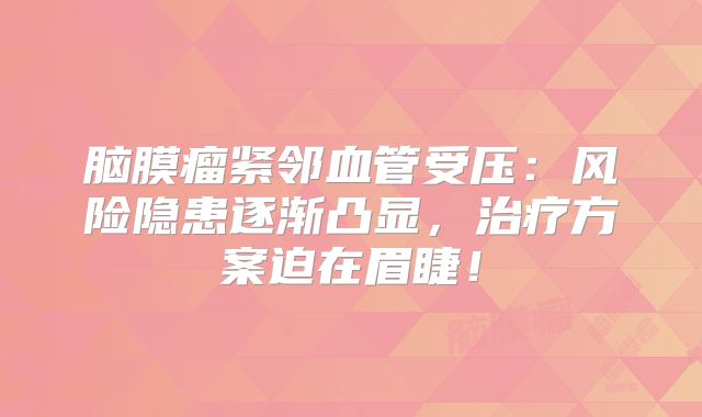 脑膜瘤紧邻血管受压：风险隐患逐渐凸显，治疗方案迫在眉睫！