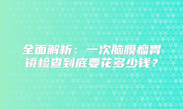 全面解析：一次脑膜瘤胃镜检查到底要花多少钱？