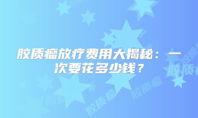 胶质瘤放疗费用大揭秘：一次要花多少钱？