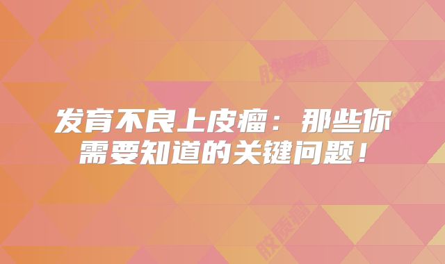 发育不良上皮瘤：那些你需要知道的关键问题！