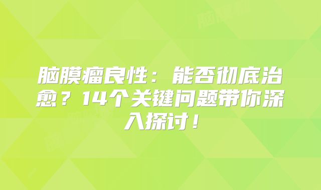 脑膜瘤良性：能否彻底治愈？14个关键问题带你深入探讨！
