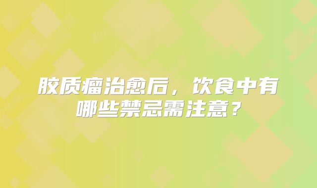 胶质瘤治愈后，饮食中有哪些禁忌需注意？
