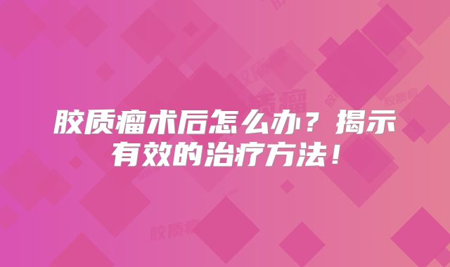 胶质瘤术后怎么办？揭示有效的治疗方法！