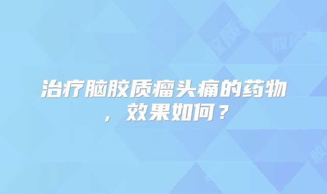 治疗脑胶质瘤头痛的药物，效果如何？