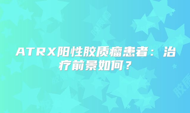 ATRX阳性胶质瘤患者：治疗前景如何？