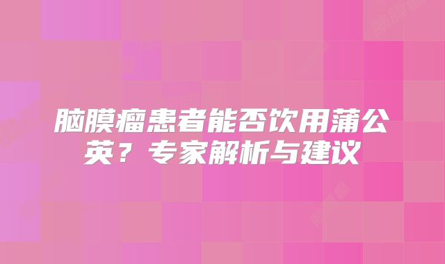 脑膜瘤患者能否饮用蒲公英？专家解析与建议