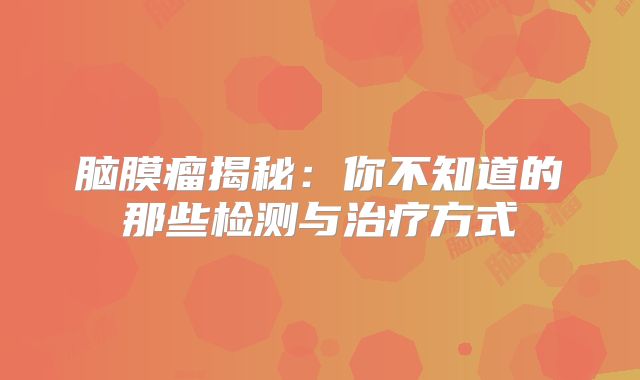 脑膜瘤揭秘：你不知道的那些检测与治疗方式