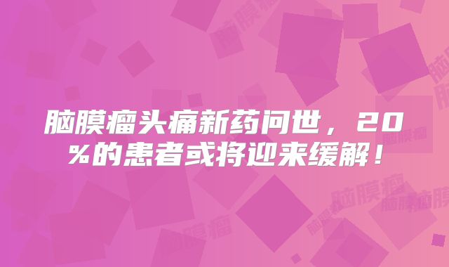 脑膜瘤头痛新药问世，20%的患者或将迎来缓解！