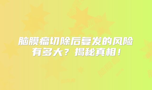 脑膜瘤切除后复发的风险有多大？揭秘真相！