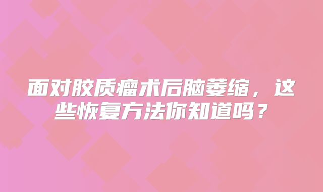 面对胶质瘤术后脑萎缩，这些恢复方法你知道吗？