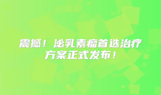 震撼！泌乳素瘤首选治疗方案正式发布！