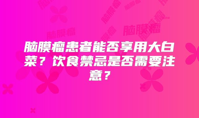 脑膜瘤患者能否享用大白菜？饮食禁忌是否需要注意？