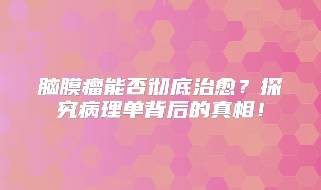 脑膜瘤能否彻底治愈？探究病理单背后的真相！