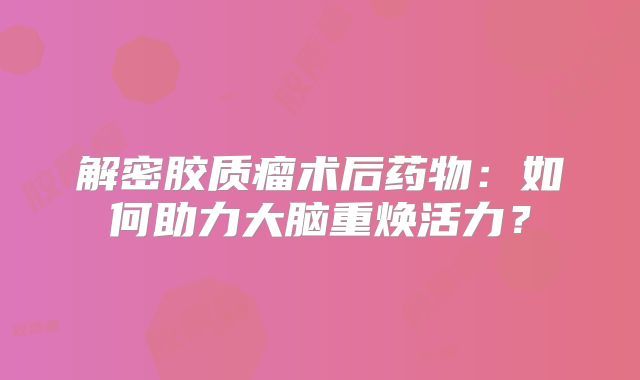 解密胶质瘤术后药物：如何助力大脑重焕活力？