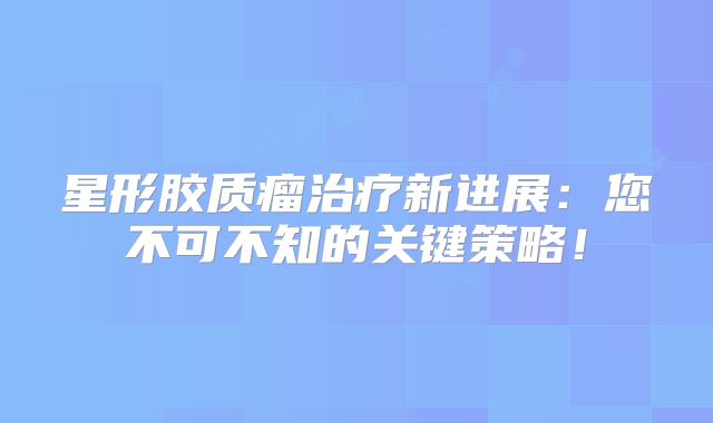 星形胶质瘤治疗新进展：您不可不知的关键策略！