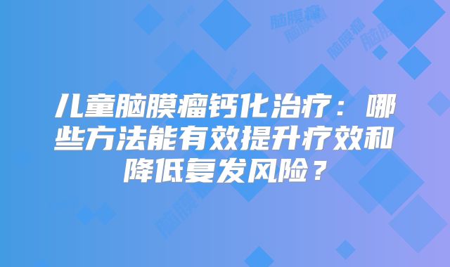 儿童脑膜瘤钙化治疗：哪些方法能有效提升疗效和降低复发风险？