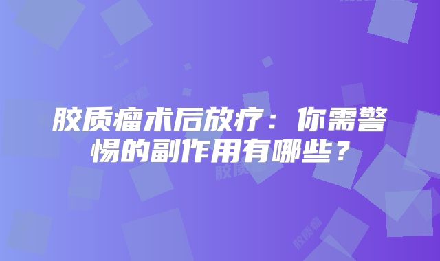 胶质瘤术后放疗：你需警惕的副作用有哪些？