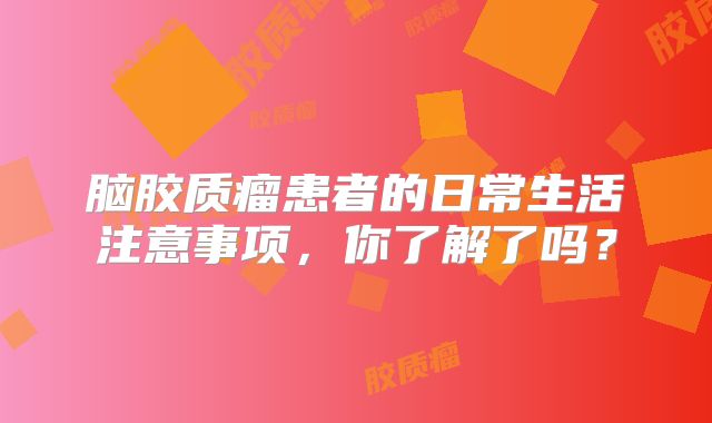 脑胶质瘤患者的日常生活注意事项，你了解了吗？