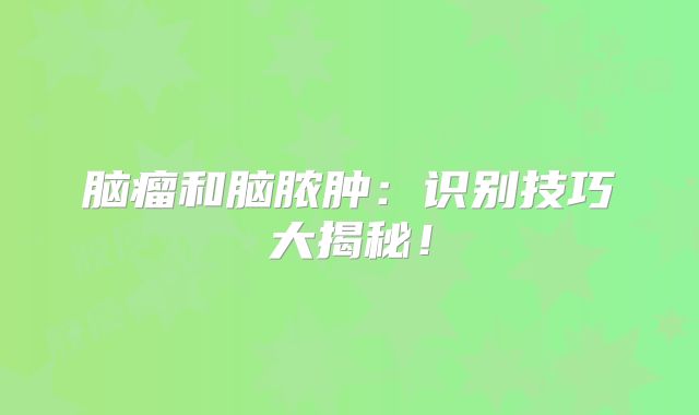 脑瘤和脑脓肿：识别技巧大揭秘！