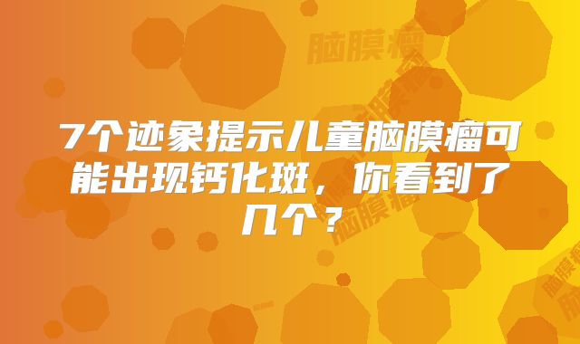 7个迹象提示儿童脑膜瘤可能出现钙化斑，你看到了几个？