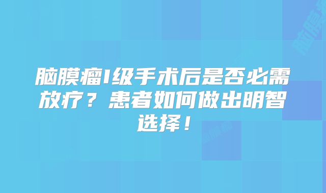 脑膜瘤I级手术后是否必需放疗？患者如何做出明智选择！