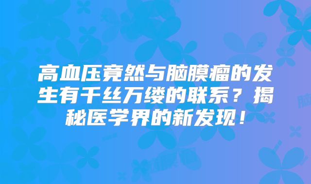 高血压竟然与脑膜瘤的发生有千丝万缕的联系？揭秘医学界的新发现！