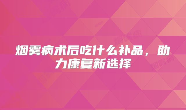 烟雾病术后吃什么补品，助力康复新选择