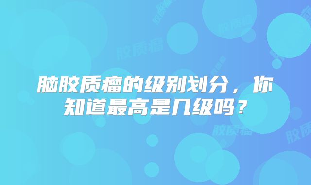 脑胶质瘤的级别划分，你知道最高是几级吗？