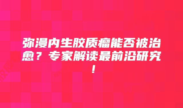弥漫内生胶质瘤能否被治愈？专家解读最前沿研究！