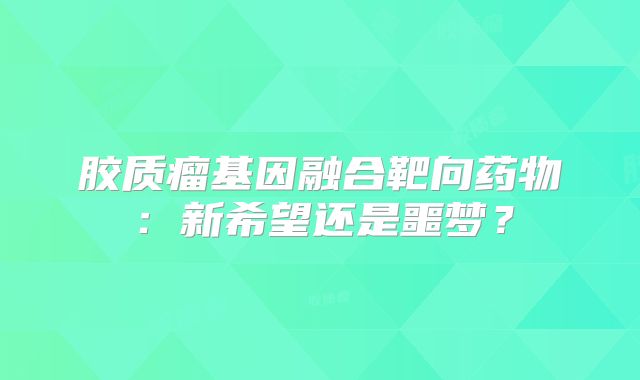 胶质瘤基因融合靶向药物：新希望还是噩梦？