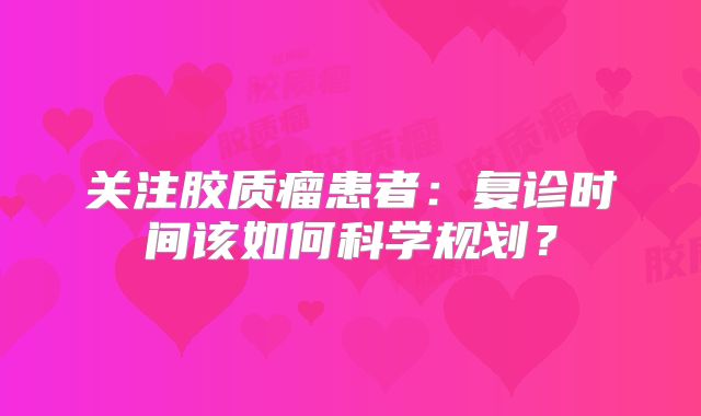 关注胶质瘤患者：复诊时间该如何科学规划？