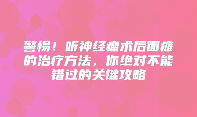 警惕！听神经瘤术后面瘫的治疗方法，你绝对不能错过的关键攻略