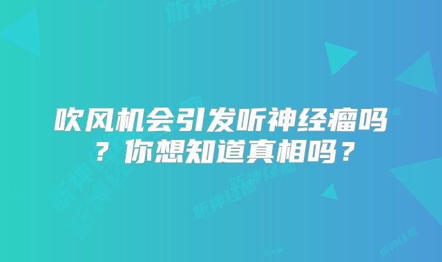 吹风机会引发听神经瘤吗？你想知道真相吗？