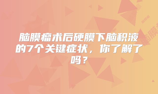 脑膜瘤术后硬膜下脑积液的7个关键症状，你了解了吗？